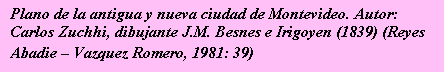 Cuadro de texto: Plano de la antigua y nueva ciudad de Montevideo. 
Autor: Carlos Zuchhi, dibujante J.M. Besnes e Irigoyen (1839) 
(Reyes Abadie -- Vazquez Romero, 1981: 39)