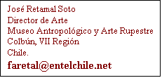 Cuadro de texto: Jos Retamal Soto
Director de Arte
Museo Antropolgico y Arte Rupestre
Colbn, VII Regin
Chile.
faretal@entelchile.net
